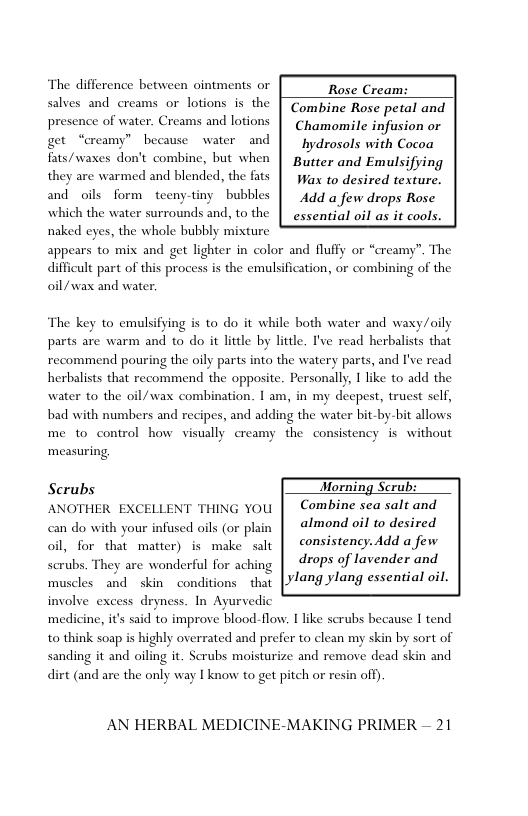 The difference between ointments or  Rose Cream: Combine Rose petal and Chamonmile infusion or get “creamy” becawse water and | hydrosols with Cocoa fts/waxes don’t combine, but when | Butter and Emulsifying Wax to desired texture. and oils form teeny-tiny bubbles | Add a few drops Rose which the water surrounds and, to the | essential oil as it cools.  salves and creams or lotions is the presence of water. Creams and lotions  they are warmed and blended, the fats  naked eyes, the whole bubbly mixture appears to mix and get lighter in color and fluffy or “creamy”. The difficult part of this process is the emulsification, or combining of the oil/wax and water  The key to emulsifying is to do it while both water and waxy/oily parts are warm and to do it little by little. I’ve read herbalists that recommend pouring the oily parts into the watery parts, and I’ve read herbalists that recommend the opposite. Personally, I like to add the water to the oil/wax combination. I am, in my deepest, truest self, bad with numbers and recipes, and adding the water bit-by-bit allows me to control how visually creamy the consistency s without ‘measuring  Scrubs Morning Scrul  ANOTHER EXCELLENT THING you | Combine sea salt and almond oil to desired  consistency. Add a few drops of lavender and | ylang ylang essential oil.  ith your infused ol (or plain oil, for that matter) is make salt scrubs. They are wonderful for aching muscles and skin ~conditions  that  involve excess dryness. In Ayurvedic ne, it’s said to improve blood-flow. 1 like scrubs because I tend to think soap is highly overrated and prefer to clean my skin by sort of sanding it and oiling it. Scrubs moisturize and remove dead skin and dirt (and are the only way I know to get pitch or resin off)  medi  AN HERBAL MEDICINE-MAKING PRIMER — 21 